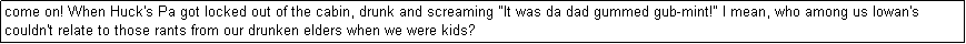 Text Box: come on! When Huck's Pa got locked out of the cabin, drunk and screaming "It was da dad gummed gub-mint!" I mean, who among us Iowan's couldn't relate to those rants from our drunken elders when we were kids? 
