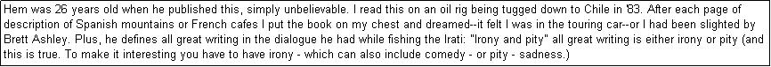 Text Box: Hem was 26 years old when he published this, simply unbelievable. I read this on an oil rig being tugged down to Chile in '83. After each page of description of Spanish mountains or French cafes I put the book on my chest and dreamed--it felt I was in the touring car--or I had been slighted by Brett Ashley. Plus, he defines all great writing in the dialogue he had while fishing the Irati: "Irony and pity" all great writing is either irony or pity (and this is true. To make it interesting you have to have irony - which can also include comedy - or pity - sadness.) 