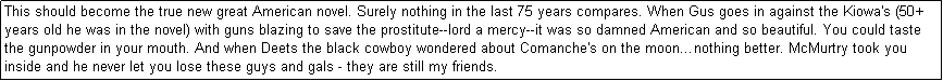 Text Box: This should become the true new great American novel. Surely nothing in the last 75 years compares. When Gus goes in against the Kiowa's (50+ years old he was in the novel) with guns blazing to save the prostitute--lord a mercy--it was so damned American and so beautiful. You could taste the gunpowder in your mouth. And when Deets the black cowboy wondered about Comanche's on the moonnothing better. McMurtry took you inside and he never let you lose these guys and gals - they are still my friends. 