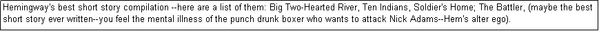 Text Box: Hemingway's best short story compilation --here are a list of them: Big Two-Hearted River, Ten Indians, Soldier's Home; The Battler, (maybe the best short story ever written--you feel the mental illness of the punch drunk boxer who wants to attack Nick Adams--Hem's alter ego). 