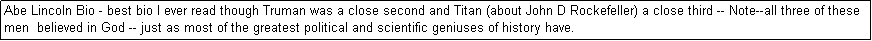 Text Box: Abe Lincoln Bio - best bio I ever read though Truman was a close second and Titan (about John D Rockefeller) a close third -- Note--all three of these men  believed in God -- just as most of the greatest political and scientific geniuses of history have. 