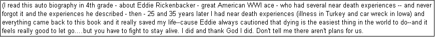 Text Box: (I read this auto biography in 4th grade - about Eddie Rickenbacker - great American WWI ace - who had several near death experiences -- and never forgot it and the experiences he described - then - 25 and 35 years later I had near death experiences (illness in Turkey and car wreck in Iowa) and everything came back to this book and it really saved my life--cause Eddie always cautioned that dying is the easiest thing in the world to do--and it feels really good to let go.but you have to fight to stay alive. I did and thank God I did. Don't tell me there aren't plans for us. 