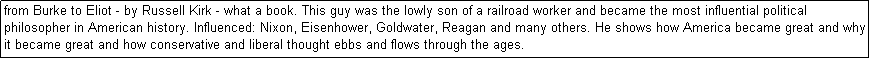 Text Box: from Burke to Eliot - by Russell Kirk - what a book. This guy was the lowly son of a railroad worker and became the most influential political philosopher in American history. Influenced: Nixon, Eisenhower, Goldwater, Reagan and many others. He shows how America became great and why it became great and how conservative and liberal thought ebbs and flows through the ages. 
