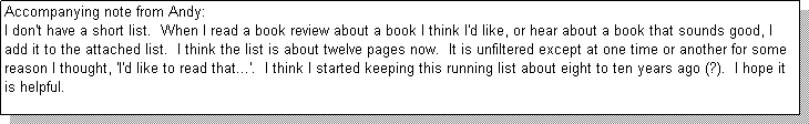 Text Box: Accompanying note from Andy: 
I don't have a short list.  When I read a book review about a book I think I'd like, or hear about a book that sounds good, I add it to the attached list.  I think the list is about twelve pages now.  It is unfiltered except at one time or another for some reason I thought, 'I'd like to read that...'.  I think I started keeping this running list about eight to ten years ago (?).  I hope it is helpful.
